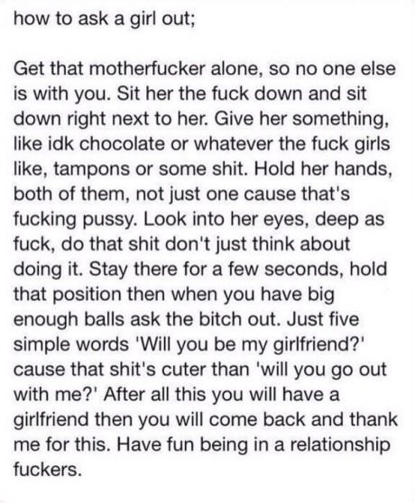 If you guy's need help.. This works 87.32% of the time, every time time. Try it, i dare you.. how to ask a girl aut; Get that alone, so ene ems is with you. Sit