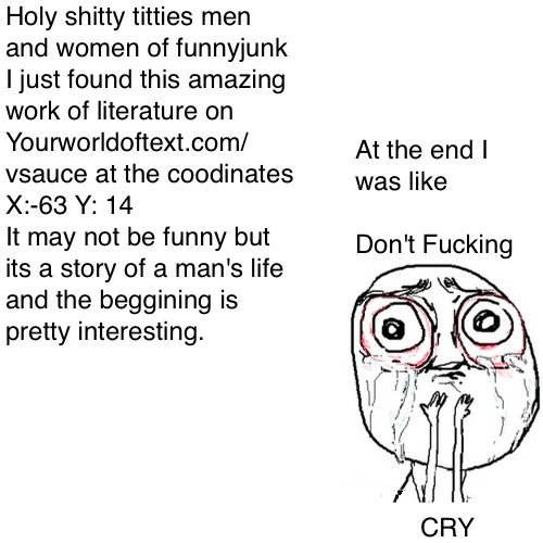 Intense story Intense story. I'm not trolling you just have to go to the coordinates yourworldoftext.com/vsauce go to coordinates X:-63 Y:14 An intense story of a man the coo