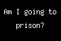 Am I going to prison?