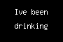 Ive been drinking