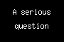 A serious question