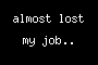 almost lost my job..