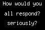 How would you all respond? seriously?