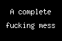 A complete fucking mess
